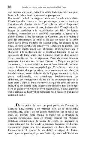 86 Corneliu Leu – writer on the same wavelength as Mark Twain
une manière classique, évitant la vieille technique littéraire pour
laquelle le public contemporain n’est plus patient.
Une manière subtile de suggérer, dans une formule minimaliste,
l’évolution des choses et des personnages dans le contexte
historique du dernier siècle. Tout cela est décrit fragmenté,
comme dans un jeu des vitraux, incitant ainsi l’imagination du
lecteur de participer à la reconstitution des faits. Le lecteur
moderne, contaminé de « passivité spectatrice », retrouve le
plaisir d’antan, à lire les romans de Corneliu Leu et à revivre à
coté des personnages de celui-ci. Et ceci se passe de la sorte,
parce que la prose moderne de l’auteur offre, par chacun de ses
titres, un film, capable de garder vive l’attention du public. Tout
son oeuvre incite, grâce aux allégories et métaphores qui y
abondent, à la méditation sur la condition humaine et sur les
agressions de toute sorte, que l’homme moderne doit vaincre.
Telles qualités on fait le signataire d’une chronique littéraire
consacrée à un des ces romans d’écrire : « Malgré ses petites
dimensions, ce roman mérite au moins deux thèses de doctorat,
une en littérature et une en psychologie. Cette bizarre mise sens
dessous dessus des perspectives, ce renversement des plans, ce
franchissement, voire violation de la logique courante et de la
prose traditionnelle, cet anarchique bouleversement des
situations, ces changements du tac au tac de personnages et de
leurs états d’âme, la belle écriture classique du point de vue du
style, d’où est bannie toute vulgarité ou trivialité, font de ce petit
livre un grand livre, voire un livre exceptionnel, et nous espérons
que la critique de haut vol ne manquera pas l’occasion d’en parler
comme il faut. »
De ce point de vue, on peut parler de l’oeuvre de
Corneliu Leu, comme d’un premier effet de la philosophie
personnaliste, dont il est un connu promoteur, sur la prose des
idées qui animent notre époque et même sur la structure du
discours romanesque, dans ce présent marqué par plusieurs
tentatives antihumaines, de source différente, qui négligent ou
même attaquent les libertés de la personne humaine. Ce discours
romanesque gagne une telle résonance en deux directions :
Premièrement, il touche la sensibilité artistique du lecteur
contemporain, préoccupé par son destin et jamais indifférent aux
 