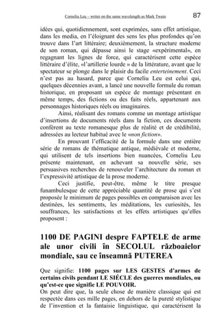 Corneliu Leu – writer on the same wavelength as Mark Twain 87
idées qui, quotidiennement, sont exprimées, sans effet artistique,
dans les media, en l’éloignant des sens les plus profondes qu’on
trouve dans l’art littéraire; deuxièmement, la structure moderne
de son roman, qui dépasse ainsi le stage «expérimental», en
regagnant les lignes de force, qui caractérisent cette espèce
littéraire d’élite, «l’artillerie lourde » de la littérature, avant que le
spectateur se plonge dans le plaisir du facile enterteinement. Ceci
n’est pas au hasard, parce que Corneliu Leu est celui qui,
quelques décennies avant, a lancé une nouvelle formule du roman
historique, en proposant un espèce de montage présentant en
même temps, des fictions ou des faits réels, appartenant aux
personnages historiques réels ou imaginaires.
Ainsi, réalisant des romans comme un montage artistique
d’insertions de documents réels dans la fiction, ces documents
confèrent au texte romanesque plus de réalité et de crédibilité,
adressées au lecteur habitué avec le «non fiction».
En prouvant l’efficacité de la formule dans une entière
série de romans de thématique antique, médiévale et moderne,
qui utilisent de tels insertions bien nuancées, Corneliu Leu
présente maintenant, en achevant sa nouvelle série, ses
persuasives recherches de renouveler l’architecture du roman et
l’expressivité artistique de la prose moderne.
Ceci justifie, peut-être, même le titre presque
funambulesque de cette appréciable quantité de prose qui s’est
proposée le minimum de pages possibles en comparaison avec les
destinées, les sentiments, les méditations, les curiosités, les
souffrances, les satisfactions et les effets artistiques qu’elles
proposent :
1100 DE PAGINI despre FAPTELE de arme
ale unor civili în SECOLUL războaielor
mondiale, sau ce înseamnă PUTEREA
Que signifie: 1100 pages sur LES GESTES d’armes de
certains civils pendant LE SIÉCLE des guerres mondiales, ou
qu’est-ce que signifie LE POUVOIR.
On peut dire que, la seule chose de manière classique qui est
respectée dans ces mille pages, en dehors de la pureté stylistique
de l’invention et la fantaisie linguistique, qui caractérisent la
 