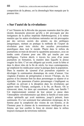 88 Corneliu Leu – writer on the same wavelength as Mark Twain
composition de la phrase, est la chronologie bien marquée par le
premier titre :
« Sur l’autel de la révolution»
C’est l’histoire de la Révolte des paysans roumains dont les plus
récents documents prouvent qu’elle a été provoquée par des
instigateurs de la police impériale Habsbourgeoise, à la même
manière que les autres révolutions nationales ont été provoquées
par des services secrets des armées ou des politiques
antagoniques, mettant en pratique la méthode de l’export de
révolution pour trois siècles des occultes provocations
anarchiques dans tout le monde. Placée dans le milieu du
journalisme en train de devenir la «quatrième puissance», avec un
tendre conte d’amour pour une fille qui touche par son
intelligence, l’action décrit, à travers les yeux d’un jeune
journaliste en formation, la manière dans laquelle la presse
exagère les faits. C’est une allégorie qui avertit, avant la lettre et
dans le décor rétro de la fin de siècle, les trucs contemporains,
qu’emploient les média pour semer la panique dans la population.
Dans la manière de «journal d’un journaliste expatrié» se
développe la continuation dramatique du conte d’amour. Une
vingtaine d’années de pérégrination à travers l’Europe, où, les
guerres et les émeutes font les deux personnages se séparer et se
rejoindre. Une panorama d’autres personnages s’impliquant ou
souffrant ou arrivant à la déception dans les révolutions qui
agitent toute l’Europe, assiégeant, à la fin, en Russie. Où se
retrouvent, donc, les deux qui constituent, enfin, une famille ?
Cet impressionnant sommet de leur amour se passe dans
l’atmosphère «révolutionnaire» qui dénie la famille et toute autre
valeur spirituelle qui avait maintenu, jusqu’à présent, leurs
sentiments. Et c’est seulement leur admiration réciproque, de la
femme pour la complexité des visions de son homme, et de
l’homme pour le charme de la monstrueuse intelligence de sa
femme, qui leur confère la force de résister dans le milieu
toujours menaçant du terrorisme staliniste.
 