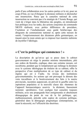Corneliu Leu – writer on the same wavelength as Mark Twain 91
parle d’une collaboration avec les autres parties et le roi, pour un
coup d’Etat, en vue d’éloigner la dictature militaire et déclencher
une insurrection. Parce que le caractère national de cette
insurrection ne convient pas à la stratégie de l’Armée Rouge, qui
vient de s’ériger dans la libératrice des peuples, en introduisant
leur politique avec les tanks, des actions conjointes de commando
NKVD réalisent, avec petites différences de procédure,
l’isolation et l’enchaînement sous garde bolchevique des
dirigeants du communisme national et, après cette mesure de
sureté, l’emprisonnement des dictateurs philo germaniques, en
traçant ainsi la route armée qui va imposer leur manière staliniste
de mystifier l’idéologie.
« C’est la politique qui commence ! »
La description de qu’est-ce qui se passe dans le cabinet
gouvernement où siège le premier ministre intermédiaire, plié
aux ordres de Kremlin, explique, dans une certaine mesure, cet
occultisme, pendant que le tempérament qui mélange la dictature
avec le cynisme idéologique du titulaire de ce cabinet, offre la
perspective d’une multiplication de ce type de cabinet et du
régime qui est à l’aube. Au niveau des institutions
gouvernementales, les actions qui ont provoqué la déroute des
vrais travailleurs et le bouleversement des faits à la mairie
provinciale, racontées auparavant, on prévoit le gouffre entre les
aspirations populaires et la nouvelle classe des «hommes de
l’appareil bureaucratique» asservis la dictature, faussement
nommée: «prolétaire». Ceci souligne leur caractère toujours
militaire, avec une propagande bien enrégimentée et absolument
démagogique du point de vue de la foi politique, qui,
malheureusement, précède cette espèce de cynisme politique,
généralisé dans la démagogie pragmatique contemporaine, en
niant la nécessité, ou l’efficacité des doctrines.
 