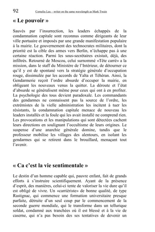 92 Corneliu Leu – writer on the same wavelength as Mark Twain
« Le pouvoir »
Sauvés par l’insurrection, les leaders échappés de la
condamnation capitale sont reconnus comme dirigeants de leur
ville portuaire et imposés par une grande manifestation populaire
à la mairie. Le gouvernement des technocrates militaires, dont la
priorité est la cible des armes vers Berlin, n’échappe pas à une
certaine réaction. Parmi les sous-secrétaires existait, déjà, des
infiltrés. Retourné de Moscou, celui surnommé «Tête carré» a la
mission, dans le staff du Ministère de l’Intérieur, de détourner ce
qu’il y est de spontané vers la stratégie générale d’occupation
rouge, dissimulée par les accords de Yalta et Téhéran. Ainsi, la
Gendarmerie reçoit l’ordre absurde d’occuper la mairie, en
obligeant les nouveaux venus la quitter. La déroute et l’état
d’absurde se généralisent même pour ceux qui ont à en profiter.
La psychologie des tous devient paradoxale. Les commandants
des gendarmes ne connaissent pas la source de l’ordre, les
extrémistes de la vielle administration les incitent à tuer les
résistants, la condamnation capitale menace de nouveau les
leaders installés et la foule qui les avait installé ne comprend rien.
Les provocations et les manipulations qui sont détectées cachent
leurs directions en soulignant l’occultisme de leurs origines. Le
suspense d’une anarchie générale domine, tandis que le
professeur mobilise les villages des alentours, en isolant les
gendarmes qui se retirent dans le brouillard, menaçant tout
l’avenir.
« Ca c’est la vie sentimentale »
Le destin d’un homme capable qui, pauvre enfant, fait de grands
efforts à s’instruire scientifiquement. Ayant de la présence
d’esprit, des manières, celui-ci tente de valoriser la vie dure qu’il
est obligé de vivre. Un «carriériste» de bonne qualité, de type
Rastignac, qui commence une formation universitaire presque
parfaite, détruite d’un seul coup par le commencement de la
seconde guerre mondiale, qui le transforme dans un tellurique
soldat, condamné aux tranchées où il est blessé et à la vie de
caserne, qui n’a pas besoin des ses tentatives de devenir un
 