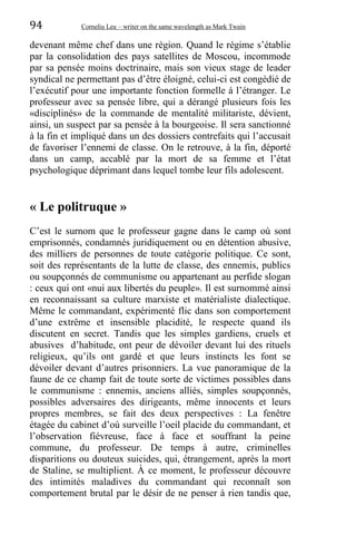 94 Corneliu Leu – writer on the same wavelength as Mark Twain
devenant même chef dans une région. Quand le régime s’établie
par la consolidation des pays satellites de Moscou, incommode
par sa pensée moins doctrinaire, mais son vieux stage de leader
syndical ne permettant pas d’être éloigné, celui-ci est congédié de
l’exécutif pour une importante fonction formelle á l’étranger. Le
professeur avec sa pensée libre, qui a dérangé plusieurs fois les
«disciplinés» de la commande de mentalité militariste, dévient,
ainsi, un suspect par sa pensée à la bourgeoise. Il sera sanctionné
à la fin et impliqué dans un des dossiers contrefaits qui l’accusait
de favoriser l’ennemi de classe. On le retrouve, à la fin, déporté
dans un camp, accablé par la mort de sa femme et l’état
psychologique déprimant dans lequel tombe leur fils adolescent.
« Le politruque »
C’est le surnom que le professeur gagne dans le camp où sont
emprisonnés, condamnés juridiquement ou en détention abusive,
des milliers de personnes de toute catégorie politique. Ce sont,
soit des représentants de la lutte de classe, des ennemis, publics
ou soupçonnés de communisme ou appartenant au perfide slogan
: ceux qui ont «nui aux libertés du peuple». Il est surnommé ainsi
en reconnaissant sa culture marxiste et matérialiste dialectique.
Même le commandant, expérimenté flic dans son comportement
d’une extrême et insensible placidité, le respecte quand ils
discutent en secret. Tandis que les simples gardiens, cruels et
abusives d’habitude, ont peur de dévoiler devant lui des rituels
religieux, qu’ils ont gardé et que leurs instincts les font se
dévoiler devant d’autres prisonniers. La vue panoramique de la
faune de ce champ fait de toute sorte de victimes possibles dans
le communisme : ennemis, anciens alliés, simples soupçonnés,
possibles adversaires des dirigeants, même innocents et leurs
propres membres, se fait des deux perspectives : La fenêtre
étagée du cabinet d’où surveille l’oeil placide du commandant, et
l’observation fiévreuse, face à face et souffrant la peine
commune, du professeur. De temps à autre, criminelles
disparitions ou douteux suicides, qui, étrangement, après la mort
de Staline, se multiplient. À ce moment, le professeur découvre
des intimités maladives du commandant qui reconnaît son
comportement brutal par le désir de ne penser à rien tandis que,
 