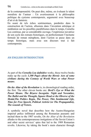 96 Corneliu Leu – writer on the same wavelength as Mark Twain
de la contemporanéité. On peut dire, même, en évaluant le talent
moraliste de l’auteur : Un avertissement à la philosophie
politique du cynisme contemporain, argumenté avec beaucoup
d’art et de fantaisie.
En usant de tels échos sentimentaux, paraboles dans la
construction de l’action, allusions dans l’invention artistique et
méditation sur les possibles parallélismes dans le temps, Corneliu
Leu continue, par ce considérable ouvrage, l’expérience novatrice
de son cycle des romans historiques, en perfectionnant l’incitante
formule de roman métaphore, dont l’action se passe dans un
temps historique, mais avec son discours tout á fait
contemporain.
_______________________
AN ENGLISH INTRODUCTION
As part of the Corneliu Leu definitive works, these twelve books
make up the cycle 1,100 Pages about the Heroic Acts of some
civilians during the Century of World Wars or what Power
means.
On the Altar of the Revolution is, in chronological reading order,
the first. The other eleven books are: Devil’s Eye or What the
Power Means, The Bizarre Incognito, Night and November,
The Bullet and the Thought, Square Head or the Obverse of the
Medal,The Politics Begin, The Power, This Sentimental Life,
Time for Free Speech, Political Activist (or The Propagandist),
The wounds of Victors.
A symbolic novel that describes how the Austro-Hungarian
imperial police infiltrated among the Romanian peasants and
incited them to the 1907 revolts, On the Altar of the Revolution
alludes to the contemporaneous instigations of the Soviet Union’s
and other secret services’ spies that led to the 1989 Romanian
revolts. Likewise, by taking the book’s main character through
 