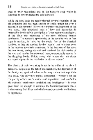 98 Corneliu Leu – writer on the same wavelength as Mark Twain
shed on prior revolutions and on the Sarajevo coup which is
supposed to have triggered the conflagration.
While the story takes the reader through several countries of the
old continent that had been shaken by social unrest for over a
decade, it concurrently follows the dramatic development of the
love story. This emotional saga of love and dedication is
remarkable by the subtle description of what becomes an allegory
of the birth and endurance of the most defining human
sentiments. The romantic spontaneity of the genuine love at first
sight is marked, in time, by the tragic fate of the classical
symbols, as they are touched by the “occult” that resonates even
in the modern novelistic characters. In the last part of the book
the two lovers, having endured and survived the vicissitudes of
the wars and revolts that separated them, unexpectedly reunite in
the fledgling Soviet Union, along with others that are either
active participants in the revolution or victims thereof.
The climax of their love story is set in the midst of the absurd
dictatorial suspicions, the leftist exaggerations, the destruction of
the family and spiritual values – the very values that kept their
love alive. And only their mutual admiration – woman’s for the
complexity of her man’s visions and aspirations, and man’s for
his woman’s charismatic sensibility and intelligence – is what
gives them the strength to surmount the Stalinist terrorism which
is threatening their lives and which overtly proceeds to eliminate
its opponents.
______________
 
