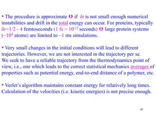 10
• The procedure is approximate  if δt is not small enough numerical
instabilities and drift in the total energy can occur. For proteins, typically
δt=1/2 - 4 femtoseconds (1 fs = 10-15 seconds)  large protein systems
(~104 atoms) are limited to ~1 ms simulations.
• Very small changes in the initial conditions will lead to different
trajectories. However, we are not interested in the trajectory per se.
We seek to have a reliable trajectory from the thermodynamics point of
view, i.e., one which leads to the correct statistical mechanics averages of
properties such as potential energy, end-to-end distance of a polymer, etc.
• Verlet’s algorithm maintains constant energy for relatively long times.
Calculation of the velocities (i.e. kinetic energies) is not precise enough.
 