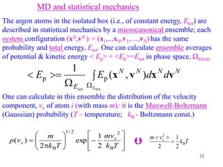 12
MD and statistical mechanics
The argon atoms in the isolated box (i.e., of constant energy, Etot) are
described in statistical mechanics by a microcanonical ensemble; each
system configuration (xN,vN ) = (x1,..,xN,v1,…,vN) has the same
probability and total energy, Etot. One can calculate ensemble averages
of potential & kinetic energy < Ep> + <Ek>=Etot in phase space, ΩE(tot)
One can calculate in this ensemble the distribution of the velocity
component, vx of atom i (with mass m); it is the Maxwell-Boltzmann
(Gaussian) probability (T – temperature; kB - Boltzmann const.)



















T
k
mv
T
k
m
v
p x
x
B
2
2
/
1
B 2
1
exp
2
)
( T
k
v
m x
B
2
2
1
2




N
N
N
N
E
d
d
E
E
E
v
x
v
x )
,
(
1
tot
tot
p
p 




 