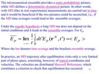 13
The microcanonical ensemble provides a static probabilistic picture,
while MD defines a deterministic dynamical picture. In other words,
with MD (like in real experiments) measurements are carried out in time
and it would be beneficial if the two pictures could be reconciled, i.e., if
the MD time averages would lead to the ensemble averages.
Under the ergodic hypothesis a long MD run does not depend on the
initial conditions and it leads to the ensemble averages. For Ep,
Where the bar denotes time average and the brackets ensemble average.
In practice, an MD trajectory after equilibration visits only a very limited
part of phase space, consisting, however, of typical coordinates and
velocities. The velocities are distributed Maxwell Boltzmann, which
constitutes a criterion to check that equilibration has occurred.


 




p
t
N
p
p E
t
E
t
d
t
E
t
)
,
(
1
lim
0
r
 