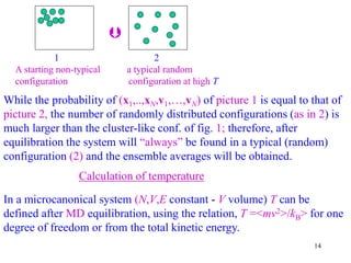 14
1 2
A starting non-typical a typical random
configuration configuration at high T

While the probability of (x1,..,xN,v1,…,vN) of picture 1 is equal to that of
picture 2, the number of randomly distributed configurations (as in 2) is
much larger than the cluster-like conf. of fig. 1; therefore, after
equilibration the system will “always” be found in a typical (random)
configuration (2) and the ensemble averages will be obtained.
Calculation of temperature
In a microcanonical system (N,V,E constant - V volume) T can be
defined after MD equilibration, using the relation, T =<mv2>/kB> for one
degree of freedom or from the total kinetic energy.
 