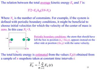 15
The relation between the total average kinetic energy Ek and T is:
T/2=Ek/kB(3N-Nc)
Where Nc is the number of constraints. For example, if the system is
defined with periodic boundary conditions, it might be beneficial to
choose initial velocities for which the velocity of the center of mass is
zero. In this case Nc=3.
Periodic boundary conditions: the atom that should have
left the box to position (xo+Δx,y), appears instead on the
other side at position (Δx,y) with the same velocity.
Δx
xo
Δx
The total kinetic energy is estimated from the values Ek(t) obtained from
a sample of n snapshots taken at constant time intervals t:



n
t
k
k t
E
n
E
1
)
(
1
 
