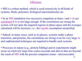 16
Efficiency
• MD is a robust method, which is used extensively in all kinds of
systems, fluids, polymers, biological macromolecules etc.
• In an MD simulation two successive snapshots at times t and t+Δt are
correlated if Δt is not large enough. If the correlations are strong the
system will not span the required regions in phase space and the averages
calculated will be incorrect, i.e., the ergodic assumption unsatisfied.
• Indeed, in many cases, such as in glasses, systems under a phase
transition, and proteins, the correlations are strong even for very large Δt
and sophisticated techniques are required to handle such systems.
• Processes in nature (e.g., protein folding) and in experiments might
occur on relatively large time scales (seconds and above) that are beyond
the reach of MD with the present computers (nano - microseconds).
 
