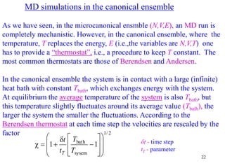 22
MD simulations in the canonical ensemble
As we have seen, in the microcanonical ensmble (N,V,E), an MD run is
completely mechanistic. However, in the canonical ensemble, where the
temperature, T replaces the energy, E (i.e.,the variables are N,V,T) one
has to provide a “thermostat”, i.e., a procedure to keep T constant. The
most common thermostats are those of Berendsen and Andersen.
In the canonical ensemble the system is in contact with a large (infinite)
heat bath with constant Tbath, which exchanges energy with the system.
At equilibrium the average temperature of the system is also Tbath, but
this temperature slightly fluctuates around its average value (Tbath), the
larger the system the smaller the fluctuations. According to the
Berendsen thermostat at each time step the velocities are rescaled by the
factor
δt - time step
tT - parameter
2
/
1
sysem
bath
1
1





















T
T
t
t
T
 