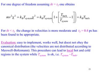 23
For one degree of freedom assuming δt = tT one obtains
For δt < tT the change in velocities is more moderate and tT = 0.4 ps has
been found to be appropriate.
Evaluation: easy to implement, works well, but doest not obey the
canonical distribution (the velocities are not distributed according to
Maxwell-Boltzmann). This procedure can lead to local hot and cold
regions in the system while Tsystem is ok, i.e. Tsystem ~Tbath.
bath
B
sysem
bath
system
B
2
system
B
2
2
1
1 T
k
T
T
T
k
T
k
mv 






















 