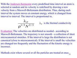 24
With the Andersen thermostat every predefined time interval an atom is
selected at random and its velocity is redefined by drawing a new
velocity from a Maxwell-Boltzmann distribution. Thus, during each
interval the system moves at constant energy, which is changed from
interval to interval. The interval is proportional to,
3
/
2
3
/
1
N
T

 is the thermal conductivity
T

Evaluation: The velocities are distributed as needed - according to
Maxwell-Boltzmann. The trajectory is not smooth - a collection of short
microcanonical stretches. If the interval is large the distribution is not
canonical (close to microcanonical). If the interval is small the velocities
are changed too frequently and the fluctuation of the kinetic energy is
incorrect.
Methods exist where several or all the particles are treated at once.
 