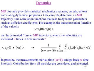 25
Dynamics
MD not only provides statistical mechanics averages, but also allows
calculating dynamical properties. One can calculate from an MD
trajectory time correlation functions that lead to dynamic parameters
such as diffusion coefficients. For example, the autocorrelation function
of the velocity


 )
(
)
0
( t
i
i v
v
can be estimated from an MD trajectory, where the velocities are
measured n times in time intervals t
In practice, the measurements start at time (m+1)t and go back m time
intervals. Contribution from all particles are considered and averaged.
 











N
i
i
i
n
m
k
i
i t
m
k
kt
N
m
n
mt
1
1
]
)
[(
]
[
)
1
(
1
)
(
)
0
( v
v
v
v
 