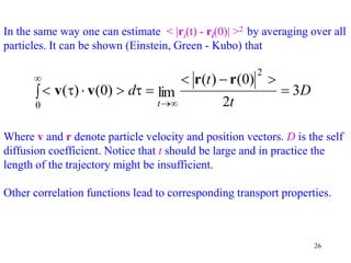 26
In the same way one can estimate < |ri(t) - ri(0)| >2 by averaging over all
particles. It can be shown (Einstein, Green - Kubo) that
D
t
t
d
t
3
2
)
0
(
)
(
lim
)
0
(
)
(
2
0








 



 r
r
v
v
Where v and r denote particle velocity and position vectors. D is the self
diffusion coefficient. Notice that t should be large and in practice the
length of the trajectory might be insufficient.
Other correlation functions lead to corresponding transport properties.
 