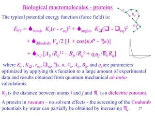 27
Biological macromolecules - proteins
The typical potential energy function (force field) is:
EFF = bonds Kr(r - req)2 + angles K( - eq)2
+ dihedrals Vn /2 [1 + cos(n - )]
+ i<j [Aij /Rij
12 – Bij /Rij
6 + qiqj /Rij]
where Kr , K , req, eq, , n, Vn, Aij, Bij, and qi are parameters
optimized by applying this function to a large amount of experimental
data and results obtained from quantum mechanical ab initio
calculations.
Rij is the distance between atoms i and j and  is a dielectric constant.
A protein in vacuum – no solvent effects - the screening of the Coulomb
potentials by water can partially be obtained by increasing .
Rij

r
 