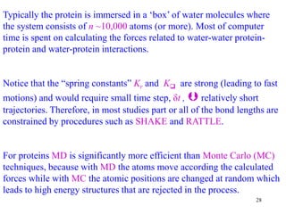28
Typically the protein is immersed in a ‘box’ of water molecules where
the system consists of n ~10,000 atoms (or more). Most of computer
time is spent on calculating the forces related to water-water protein-
protein and water-protein interactions.
Notice that the “spring constants” Kr and K are strong (leading to fast
motions) and would require small time step, δt ,  relatively short
trajectories. Therefore, in most studies part or all of the bond lengths are
constrained by procedures such as SHAKE and RATTLE.
For proteins MD is significantly more efficient than Monte Carlo (MC)
techniques, because with MD the atoms move according the calculated
forces while with MC the atomic positions are changed at random which
leads to high energy structures that are rejected in the process.
 