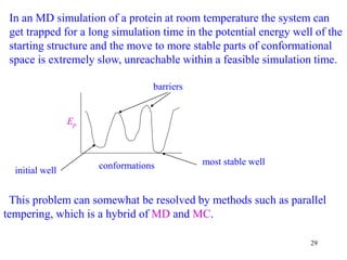 29
In an MD simulation of a protein at room temperature the system can
get trapped for a long simulation time in the potential energy well of the
starting structure and the move to more stable parts of conformational
space is extremely slow, unreachable within a feasible simulation time.
This problem can somewhat be resolved by methods such as parallel
tempering, which is a hybrid of MD and MC.
Ep
conformations
initial well
most stable well
barriers
 
