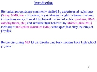 3
Introduction
Biological processes are commonly studied by experimental techniques
(X-ray, NMR, etc.). However, to gain deeper insights in terms of atomic
interactions we try to model biological macromolecules (proteins, DNA,
carbohydrates, etc.) and simulate their behavior by Monte Carlo (MC)
methods or molecular dynamics (MD) techniques that obey the rules of
physics.
Before discussing MD let us refresh some basic notions from high school
physics.
 