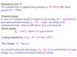 5
Mechanical work W:
If a constant force is applied along distance d, W=Fd (F=|F|). More
general, W=! F.dx.
Potential energy:
If mass m is raised to height h negative work is done, W = –mgh and the
mass gains potential energy,Ep= -W = +mgh - the ability to do
mechanical work: when m falls dawn, Ep is converted into
kinetic energy,
Ek = mv2/2, where v2/2=gh (at floor).
A spring stretched by d: Ep= -W = f! xdx = fd2/2
Two charges: Ep = kq1q2/r
In a closed system the total energy, Etot = Ep+ Ek is constant but Ep/Ek can
change; e.g., oscillation of a mass hung on a spring.
 