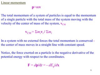 6
Linear momentum
p=mv
The total momentum of a system of particles is equal to the momentum
of a single particle with the total mass of the system moving with the
velocity of the center of mass of the system, vCM
vCM = Σmivi / Σmi
In a system with no external forces the total momentum is conserved -
the center of mass moves in a straight line with constant speed.
Notice, the force exerted on a particle is the negative derivative of the
potential energy with respect to the coordinates.
F = dp/dt = - dEp/dx
 