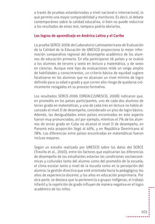 103
a través de pruebas estandarizadas a nivel nacional e internacional, lo
que permite una mayor comparabilidad y monitoreo. Es decir, el debate
contemporáneo sobre la calidad educativa, si bien no puede reducirse
a los resultados de estos test, tampoco podría obviarlos.
Los logros de aprendizaje en América Latina y el Caribe
La prueba SERCE-2006 del Laboratorio Latinoamericano de Evaluación
de la Calidad de la Educación de UNESCO proporciona la mejor infor-
mación comparativa regional del desempeño académico de los alum-
nos de educación primaria. En ella participaron 16 países y se evaluó
a los alumnos de tercero y sexto en lectura y matemática, y de sexto
en ciencias. Aunque este tipo de evaluaciones mide un rango amplio
de habilidades y conocimientos, un criterio básico de equidad sugiere
focalizarse en los alumnos que no alcanzan un nivel mínimo de logro
definido para su edad o grado y que corren alto riesgo de quedarse cró-
nicamente rezagados en su proceso formativo.
Los resultados SERCE-2006 (OREALC/UNESCO, 2008) indicaron que,
en promedio en los países participantes, uno de cada dos alumnos de
tercer grado en matemáticas, y uno de cada tres en lectura no había al-
canzado el nivel II de desempeño, considerado un piso de logro básico.
Además, las desigualdades entre países encontradas en este aspecto
fueron muy pronunciadas; así por ejemplo, mientras el 7% de los alum-
nos de tercer grado en Cuba no alcanzó el nivel II de desempeño, en
Panamá esta proporción llegó al 49%, y en República Dominicana al
78%. Las diferencias entre países encontradas en matemáticas fueron
incluso mayores.
Según un estudio realizado por UNESCO sobre los datos del SERCE
(Treviño et al., 2010), entre los factores que explicarían las diferencias
de desempeño de los estudiantes estarían las condiciones socioeconó-
micas y culturales tanto del alumno como del promedio de la escuela;
el clima escolar tanto a nivel de la escuela como en la percepción del
alumno; la gestión directiva que esté orientada hacia lo pedagógico; los
años de experiencia docente; y los años en educación preprimaria. Por
otra parte, se destaca que la pertenencia a grupos indígenas, el trabajo
infantil y la repetición de grado influyen de manera negativa en el logro
académico de los niños.
 