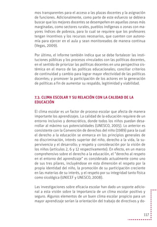 117
mos transparentes para el acceso a las plazas docentes y la asignación
de funciones. Adicionalmente, como parte de este esfuerzo se debiera
buscar que los mejores docentes se desempeñen en aquellas zonas más
marginadas, como sectores rurales, pueblos indígenas o zonas con ma-
yores índices de pobreza, para lo cual se requiere que los profesores
tengan incentivos y los recursos necesarios, que cuenten con autono-
mía para ejercer en el aula y sean monitoreados de manera continua
(Vegas, 2009).
Por último, el informe también indica que se debe fortalecer las insti-
tuciones públicas y los procesos vinculados con las políticas docentes,
en el sentido de priorizar las políticas docentes en una perspectiva sis-
témica en el marco de las políticas educacionales; conciliar criterios
de continuidad y cambio para lograr mayor efectividad de las políticas
docentes; y promover la participación de los actores en la generación
de políticas a fin de aumentar su respaldo, legitimidad y viabilidad.
7.3. CLIMA ESCOLAR Y SU RELACIÓN CON LA CALIDAD DE LA
EDUCACIÓN
El clima escolar es un factor de proceso escolar que afecta de manera
importante los aprendizajes. La calidad de la educación requiere de un
entorno inclusivo y democrático, donde todos los niños puedan desa-
rrollar al máximo sus potencialidades (UNESCO, 2005). Lo anterior es
consistente con la Convención de derechos del niño (1989) para la cual
el derecho a la educación se enmarca en los principios generales de
no discriminación, interés superior del niño, derecho a la vida, la su-
pervivencia y el desarrollo; y respeto y consideración por la visión de
los niños (artículos 2, 6 y 12 respectivamente). En efecto, en un marco
comprehensivo sobre el derecho a la educación, el “derecho al respeto
en el entorno del aprendizaje” es considerado actualmente como uno
de sus tres pilares, incluyéndose en esta dimensión el respeto por la
propia identidad del niño, la promoción de su participación creciente
en las materias de su interés, y el respeto por su integridad tanto física
como sicológica (UNICEF y UNESCO, 2008).
Las investigaciones sobre eficacia escolar han dado un soporte adicio-
nal a esta visión sobre la importancia de un clima escolar positivo y
seguro. Algunos elementos de un buen clima escolar propicio para un
mayor aprendizaje serían la orientación del trabajo de directivos y do-
 