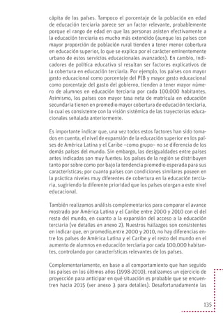 135
cápita de los países. Tampoco el porcentaje de la población en edad
de educación terciaria parece ser un factor relevante, probablemente
porque el rango de edad en que las personas asisten efectivamente a
la educación terciaria es mucho más extendido (aunque los países con
mayor proporción de población rural tienden a tener menor cobertura
en educación superior, lo que se explica por el carácter eminentemente
urbano de estos servicios educacionales avanzados). En cambio, indi-
cadores de política educativa sí resultan ser factores explicativos de
la cobertura en educación terciaria. Por ejemplo, los países con mayor
gasto educacional como porcentaje del PIB y mayor gasto educacional
como porcentaje del gasto del gobierno, tienden a tener mayor núme-
ro de alumnos en educación terciaria por cada 100,000 habitantes.
Asimismo, los países con mayor tasa neta de matrícula en educación
secundaria tienen en promedio mayor cobertura de educación terciaria,
lo cual es consistente con la visión sistémica de las trayectorias educa-
cionales señalada anteriormente.
Es importante indicar que, una vez todos estos factores han sido toma-
dos en cuenta, el nivel de expansión de la educación superior en los paí-
ses de América Latina y el Caribe –como grupo– no se diferencia de los
demás países del mundo. Sin embargo, las desigualdades entre países
antes indicadas son muy fuertes: los países de la región se distribuyen
tanto por sobre como por bajo la tendencia promedio esperada para sus
características; por cuanto países con condiciones similares poseen en
la práctica niveles muy diferentes de cobertura en la educación tercia-
ria, sugiriendo la diferente prioridad que los países otorgan a este nivel
educacional.
También realizamos análisis complementarios para comparar el avance
mostrado por América Latina y el Caribe entre 2000 y 2010 con el del
resto del mundo, en cuanto a la expansión del acceso a la educación
terciaria (ve detalles en anexo 2). Nuestros hallazgos son consistentes
en indicar que, en promedio,entre 2000 y 2010, no hay diferencias en-
tre los países de América Latina y el Caribe y el resto del mundo en el
aumento de alumnos en educación terciaria por cada 100,000 habitan-
tes, controlando por características relevantes de los países.
Complementariamente, en base a al comportamiento que han seguido
los países en los últimos años (1998-2010), realizamos un ejercicio de
proyección para anticipar en qué situación es probable que se encuen-
tren hacia 2015 (ver anexo 3 para detalles). Desafortunadamente las
 
