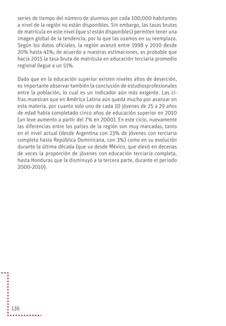 136
series de tiempo del número de alumnos por cada 100,000 habitantes
a nivel de la región no están disponibles. Sin embargo, las tasas brutas
de matrícula en este nivel (que sí están disponibles) permiten tener una
imagen global de la tendencia, por lo que las usamos en su reemplazo.
Según los datos oficiales, la región avanzó entre 1998 y 2010 desde
20% hasta 41%; de acuerdo a nuestras estimaciones, es probable que
hacia 2015 la tasa bruta de matrícula en educación terciaria promedio
regional llegue a un 51%.
Dado que en la educación superior existen niveles altos de deserción,
es importante observar también la conclusión de estudiosprofesionales
entre la población, lo cual es un indicador aún más exigente. Las ci-
fras muestran que en América Latina aún queda mucho por avanzar en
esta materia, por cuanto solo uno de cada 10 jóvenes de 25 a 29 años
de edad había completado cinco años de educación superior en 2010
(un leve aumento a partir del 7% en 2000). En este ciclo, nuevamente
las diferencias entre los países de la región son muy marcadas, tanto
en el nivel actual (desde Argentina con 23% de jóvenes con terciaria
completa hasta República Dominicana, con 3%) como en su evolución
durante la última década (que va desde México, que elevó en decenas
de veces la proporción de jóvenes con educación terciaria completa,
hasta Honduras que la disminuyó a la tercera parte, durante el periodo
2000-2010).
 
