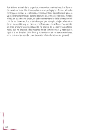 152
Por último, a nivel de la organización escolar se debe impulsar formas
de convivencia no discriminatorias; a nivel pedagógico, formar a los do-
centes para inhibir la tendencia a reproducir los estereotipos de género
y propiciar ambientes de aprendizajes no discriminatorios hacia niños o
niñas; en este mismo orden, se deben enfrentar desde la formación ini-
cial de los docentes, los prejuicios que, por ejemplo, alejan a las niñas
de las matemáticas y las carreras profesionales científicas. Finalmente,
se debe procurar una socialización no sexista de las carreras profesio-
nales, que no excluya a las mujeres de las competencias y habilidades
ligadas a los ámbitos científicos y matemáticos en los textos escolares,
en la orientación escolar, y en los materiales educativos en general.
 
 