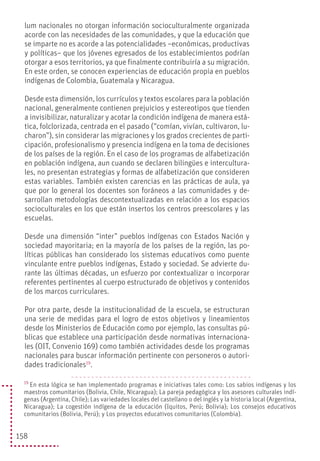 158
lum nacionales no otorgan información socioculturalmente organizada
acorde con las necesidades de las comunidades, y que la educación que
se imparte no es acorde a las potencialidades –económicas, productivas
y políticas– que los jóvenes egresados de los establecimientos podrían
otorgar a esos territorios, ya que finalmente contribuiría a su migración.
En este orden, se conocen experiencias de educación propia en pueblos
indígenas de Colombia, Guatemala y Nicaragua.
Desde esta dimensión, los currículos y textos escolares para la población
nacional, generalmente contienen prejuicios y estereotipos que tienden
a invisibilizar, naturalizar y acotar la condición indígena de manera está-
tica, folclorizada, centrada en el pasado (“comían, vivían, cultivaron, lu-
charon”), sin considerar las migraciones y los grados crecientes de parti-
cipación, profesionalismo y presencia indígena en la toma de decisiones
de los países de la región. En el caso de los programas de alfabetización
en población indígena, aun cuando se declaren bilingües e intercultura-
les, no presentan estrategias y formas de alfabetización que consideren
estas variables. También existen carencias en las prácticas de aula, ya
que por lo general los docentes son foráneos a las comunidades y de-
sarrollan metodologías descontextualizadas en relación a los espacios
socioculturales en los que están insertos los centros preescolares y las
escuelas.
Desde una dimensión “inter” pueblos indígenas con Estados Nación y
sociedad mayoritaria; en la mayoría de los países de la región, las po-
líticas públicas han considerado los sistemas educativos como puente
vinculante entre pueblos indígenas, Estado y sociedad. Se advierte du-
rante las últimas décadas, un esfuerzo por contextualizar o incorporar
referentes pertinentes al cuerpo estructurado de objetivos y contenidos
de los marcos curriculares.
Por otra parte, desde la institucionalidad de la escuela, se estructuran
una serie de medidas para el logro de estos objetivos y lineamientos
desde los Ministerios de Educación como por ejemplo, las consultas pú-
blicas que establece una participación desde normativas internaciona-
les (OIT, Convenio 169) como también actividades desde los programas
nacionales para buscar información pertinente con personeros o autori-
dades tradicionales19
.
19
En esta lógica se han implementado programas e iniciativas tales como: Los sabios indígenas y los
maestros comunitarios (Bolivia, Chile, Nicaragua); La pareja pedagógica y los asesores culturales indí-
genas (Argentina, Chile); Las variedades locales del castellano o del inglés y la historia local (Argentina,
Nicaragua); La cogestión indígena de la educación (Iquitos, Perú; Bolivia); Los consejos educativos
comunitarios (Bolivia, Perú); y Los proyectos educativos comunitarios (Colombia).
 