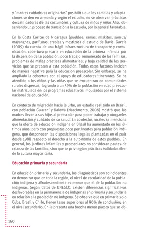 160
y “madres cuidadoras originarias” posibilita que los cambios y adapta-
ciones se den en armonía y según el estudio, no se observan prácticas
descalificadoras de las costumbres y cultura de niños y niñas Añú, ob-
servando un proceso de transición a la escuela, por lo general favorable.
En la Costa Caribe de Nicaragua (pueblos: ramas, miskitus, sumus/
mayangnas, garífunas, creoles y mestizos) el estudio de Davis, García
(2009) da cuenta de una frágil infraestructura de transporte y comu-
nicación, cobertura precaria en educación de la primera infancia por
la dispersión de la población, poco trabajo remunerado de las familias,
problemas de malas prácticas alimentarias, y baja calidad de los ser-
vicios que se prestan a esta población. Todos estos factores inciden
de manera negativa para la educación preescolar. Sin embargo, se ha
ampliado la cobertura con el apoyo de educadores itinerantes. Se ha
atendido a los niños y las niñas que se encuentran en comunidades
rurales dispersas, logrando a un 39% de la población en edad preesco-
lar matriculada en los programas educativos impulsados por el sistema
nacional de educación.
En contexto de migración hacia la urbe, un estudio realizado en Brasil,
con población Guaraní y Kaiowá (Nascimento, 2006) mostró que las
madres llevan a sus hijos al preescolar para poder trabajar y otorgarles
alimentación y cuidado de su salud. En contextos rurales se menciona
que la oferta de educación indígena en Brasil ha aumentado en los úl-
timos años, pero con propuestas poco pertinentes para población indí-
gena, que desconocen las disposiciones legales planteadas en el país
desde 1988 respecto al derecho a la autonomía de estos pueblos. En
general, los jardines infantiles y preescolares no consideran pautas de
crianza de las familias, sino que se privilegian prácticas validadas des-
de la cultura mayoritaria.
Educación primaria y secundaria
En educación primaria y secundaria, los diagnósticos son coincidentes
en demostrar que en toda la región, el nivel de escolaridad de la pobla-
ción indígena y afrodescendiente es menor que el de la población no
indígenas. Según datos de UNESCO, existen diferencias significativas
desfavorables en la permanencia de indígenas en primaria y secundaria
en relación a la población no indígena. Se observa que en primaria solo
Cuba, Brasil y Chile, tienen tasas superiores al 90% de conclusión; en
el nivel secundario, Chile presenta una brecha menor puesto que se ob-
 