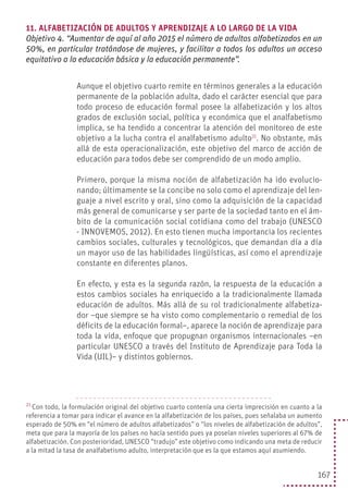 167
11. ALFABETIZACIÓN DE ADULTOS Y APRENDIZAJE A LO LARGO DE LA VIDA
Objetivo 4. “Aumentar de aquí al año 2015 el número de adultos alfabetizados en un
50%, en particular tratándose de mujeres, y facilitar a todos los adultos un acceso
equitativo a la educación básica y la educación permanente”.
Aunque el objetivo cuarto remite en términos generales a la educación
permanente de la población adulta, dado el carácter esencial que para
todo proceso de educación formal posee la alfabetización y los altos
grados de exclusión social, política y económica que el analfabetismo
implica, se ha tendido a concentrar la atención del monitoreo de este
objetivo a la lucha contra el analfabetismo adulto21
. No obstante, más
allá de esta operacionalización, este objetivo del marco de acción de
educación para todos debe ser comprendido de un modo amplio.
Primero, porque la misma noción de alfabetización ha ido evolucio-
nando; últimamente se la concibe no solo como el aprendizaje del len-
guaje a nivel escrito y oral, sino como la adquisición de la capacidad
más general de comunicarse y ser parte de la sociedad tanto en el ám-
bito de la comunicación social cotidiana como del trabajo (UNESCO
- INNOVEMOS, 2012). En esto tienen mucha importancia los recientes
cambios sociales, culturales y tecnológicos, que demandan día a día
un mayor uso de las habilidades lingüísticas, así como el aprendizaje
constante en diferentes planos.
En efecto, y esta es la segunda razón, la respuesta de la educación a
estos cambios sociales ha enriquecido a la tradicionalmente llamada
educación de adultos. Más allá de su rol tradicionalmente alfabetiza-
dor –que siempre se ha visto como complementario o remedial de los
déficits de la educación formal–, aparece la noción de aprendizaje para
toda la vida, enfoque que propugnan organismos internacionales –en
particular UNESCO a través del Instituto de Aprendizaje para Toda la
Vida (UIL)– y distintos gobiernos.
21
Con todo, la formulación original del objetivo cuarto contenía una cierta imprecisión en cuanto a la
referencia a tomar para indicar el avance en la alfabetización de los países, pues señalaba un aumento
esperado de 50% en “el número de adultos alfabetizados” o “los niveles de alfabetización de adultos”,
meta que para la mayoría de los países no hacía sentido pues ya poseían niveles superiores al 67% de
alfabetización. Con posterioridad, UNESCO “tradujo” este objetivo como indicando una meta de reducir
a la mitad la tasa de analfabetismo adulto, interpretación que es la que estamos aquí asumiendo.
 