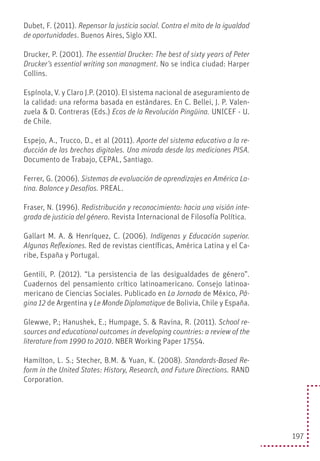 197
Dubet, F. (2011). Repensar la justicia social. Contra el mito de la igualdad
de oportunidades. Buenos Aires, Siglo XXI.
Drucker, P. (2001). The essential Drucker: The best of sixty years of Peter
Drucker’s essential writing son managment. No se indica ciudad: Harper
Collins.
Espínola, V. y Claro J.P. (2010). El sistema nacional de aseguramiento de
la calidad: una reforma basada en estándares. En C. Bellei, J. P. Valen-
zuela & D. Contreras (Eds.) Ecos de la Revolución Pingüina. UNICEF - U.
de Chile.
Espejo, A., Trucco, D., et al (2011). Aporte del sistema educativo a la re-
ducción de las brechas digitales. Una mirada desde las mediciones PISA.
Documento de Trabajo, CEPAL, Santiago.
Ferrer, G. (2006). Sistemas de evaluación de aprendizajes en América La-
tina. Balance y Desafíos. PREAL.
Fraser, N. (1996). Redistribución y reconocimiento: hacia una visión inte-
grada de justicia del género. Revista Internacional de Filosofía Política.
Gallart M. A. & Henríquez, C. (2006). Indígenas y Educación superior.
Algunas Reflexiones. Red de revistas científicas, América Latina y el Ca-
ribe, España y Portugal.
Gentili, P. (2012). “La persistencia de las desigualdades de género”.
Cuadernos del pensamiento crítico latinoamericano. Consejo latinoa-
mericano de Ciencias Sociales. Publicado en La Jornada de México, Pá-
gina 12 de Argentina y Le Monde Diplomatique de Bolivia, Chile y España.
Glewwe, P.; Hanushek, E.; Humpage, S. & Ravina, R. (2011). School re-
sources and educational outcomes in developing countries: a review of the
literature from 1990 to 2010. NBER Working Paper 17554.
Hamilton, L. S.; Stecher, B.M. & Yuan, K. (2008). Standards-Based Re-
form in the United States: History, Research, and Future Directions. RAND
Corporation.
 