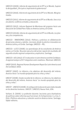 207
UNESCO (2009). Informe de seguimiento de la EPT en el Mundo. Superar
la desigualdad. ¿Por qué es importante la gobernanza?
UNESCO (2010). Informe de seguimiento de la EPT en el Mundo. Margina-
lizados.
UNESCO (2011). Informe de seguimiento de la EPT en el Mundo. Una crisis
encubierta: conflictos armados y educación.
UNESCO (2012). Informe Regional de Monitoreo del progreso hacia una
Educación de Calidad Para Todos en América Latina y El Caribe.
UNESCO (2012b). Informe de seguimiento de la EPT en el Mundo. Los jóve-
nes y las competencias.
UNESCO - INNOVEMOS (2012). Políticas y prácticas en alfabetización
de personas jóvenes y adultas. Lecciones desde la práctica innovadora en
América Latina y el Caribe. Santiago, UNESCO – RIL.
UNESCO - LLECE (2008). Los aprendizajes de los estudiantes de América
Latina y el Caribe. Resumen ejecutivo del primer reporte de resultados del
segundo estudio regional comparativo y explicativo. Santiago.
UNESCO - UIS (2012). ICTineducationinLatinAmericaandtheCaribbean.
A regional analysis of ICT integration and e-readiness. Montreal: UNESCO.
UNDP (2010). Regional Human Development Report for Latin America and
the Caribbean 2010.
UNICEF (2007). La infancia y los objetivos del desarrollo del milenio.
Avances hacia “un mundo apropiado para los niños y niñas”.
UNICEF (2008). Estado mundial de la infancia. La infancia y los objetivos
del desarrollo del milenio. Avances hacia “un mundo apropiado para los
niños y niñas”.
UNICEF - UNESCO (2008). Un enfoque de la educación para todos basado
en los derechos humanos. UNICEF / UNESCO, Nueva York, USA.
Vaillant, D. (2009). La profesión docente: lecciones para diseñadores
de políticas sobre reformas que funcionan. En Schwartzman, S. y Cox, C.
(Eds.) Políticas educativas y cohesión social en América latina. Santiago:
Uqbar editores.
 