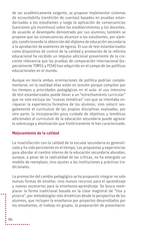 96
de ser académicamente exigente, se propone implementar sistemas
de accountability (rendición de cuentas) basados en pruebas estan-
darizadas a los estudiantes y luego la aplicación de consecuencias
(sanciones y/o incentivos) sobre los establecimientos y los docentes,
de acuerdo al desempeño demostrado por sus alumnos; también se
propone que las consecuencias alcancen a los estudiantes, por ejem-
plo, condicionando la obtención del diploma de educación secundaria
a la aprobación de exámenes de egreso. El uso de test estandarizados
como dispositivo de control de la calidad y promoción de la reforma
educacional ha recibido un impulso adicional proveniente de la cre-
ciente relevancia que las pruebas de comparación internacional (es-
pecialmente TIMSS y PISA) han adquirido en el campo de las políticas
educacionales en el mundo.
Aunque en teoría ambas orientaciones de política podrían comple-
mentarse, en la realidad ellas están en tensión porque compiten por
los tiempos y prioridades pedagógicas en el aula: el uso intensivo
de test estandarizados puede llevar a un “estrechamiento curricular”
que no solo excluya las “nuevas temáticas” con que se intentaba en-
riquecer la experiencia formativa de los alumnos, sino reducir ses-
gadamente el currículum de las propias disciplinas evaluadas; por
otra parte, la incorporación poco cuidada de objetivos y temáticas
adicionales al currículum de la educación secundaria puede agravar
la sobrecarga y atomización que históricamente le han caracterizado.
Mejoramiento de la calidad
La insatisfacción con la calidad de la escuela secundaria es generali-
zada y ha sido persistente en el tiempo. Las propuestas y experiencias
para abordar el cambio interno de la educación secundaria abundan,
aunque, a pesar de la radicalidad de las críticas, no ha emergido un
modelo de reemplazo, sino ajustes a las instituciones y prácticas tra-
dicionales.
La promoción del cambio pedagógico se ha propuesto integrar no solo
nuevas formas de enseñar, sino nuevos recursos para el aprendizaje
y nuevos escenarios para la enseñanza-aprendizaje. Se busca reem-
plazar la forma tradicional basada en la clase magistral de “tiza y
pizarra”, por metodologías más dinámicas desde la perspectiva de los
alumnos, que incluyen la enseñanza por proyectos desarrollados por
los estudiantes, el trabajo en grupos, la preparación de presentacio-
 
