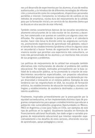 97
nes y el desarrollo de experimentos por los alumnos, el uso de medios
audiovisuales, y la introducción de diferentes tecnologías de informa-
ción y comunicación como los computadores, dispositivos personales
portátiles e internet. Ciertamente, la introducción de cambios en los
métodos de enseñanza, núcleo duro del mejoramiento de la calidad,
pasa por la formación inicial y en servicio de los docentes (tema que
se discute en otra sección de este informe).
También ciertas características básicas de las escuelas secundarias,
altamente estructurantes de la vida escolar de los alumnos y docen-
tes, han comenzado a ser puestas en cuestión y en algunos casos mo-
dificadas. Por ejemplo, extender la jornada escolar o el calendario
escolar; hacer más tenue la división entre las asignaturas curricula-
res, promoviendo experiencias de aprendizaje más globales; reducir
el tamaño de los establecimientos (problema crítico en algunos casos
en secundaria) o buscar formas de organización interna de la con-
vivencia escolar que permitan una experiencia más comunitaria, un
trato más personalizado de los alumnos y un monitoreo más cercano
de sus progresos y problemas.
Las políticas de mejoramiento de la calidad han ensayado también
alternativas más institucionales de abordar el problema del cambio
educacional. Por ejemplo, motivados principalmente por la baja ca-
lidad de la educación pública, se ha promovido la creación de esta-
blecimientos secundarios especializados, con proyectos educativos
“con identidad propia” que buscan responder a una demanda por ma-
yor diversidad e innovación en el sistema público. Ejemplos de esta
tendencia son las magnetschools en USA, las escuelas de formación
artística, los establecimientos de educación tecnológica, escuelas bi-
lingües y establecimientos de excelencia destinados a alumnos con
talento académico.
Finalmente, inspirados primordialmente por la preocupación por la
equidad socioeducativa, se han implementado distintos tipos de pro-
gramas compensatorios para apoyar a establecimientos que educan a
población más vulnerables(los programas Oportunidades en México,
PACE en Argentina y Liceo para Todos en Chile, son ejemplos de este
tipo de políticas en la región). Usualmente basados en fórmulas de
financiamiento adicional focalizado, han dado origen a variados pro-
gramas de mejoramiento educacional que intentan responder espe-
cializadamente a los desafíos de estos sectores, ofreciendo recursos
de aprendizajes, apoyo pedagógico y social.
 