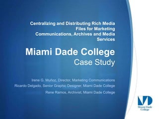 Centralizing and Distributing Rich Media
                               Files for Marketing
           Communications, Archives and Media
                                          Services


      Miami Dade College
                                   Case Study

          Irene G. Muñoz, Director, Marketing Communications
Ricardo Delgado, Senior Graphic Designer, Miami Dade College
                  Rene Ramos, Archivist, Miami Dade College



                                                               S
 