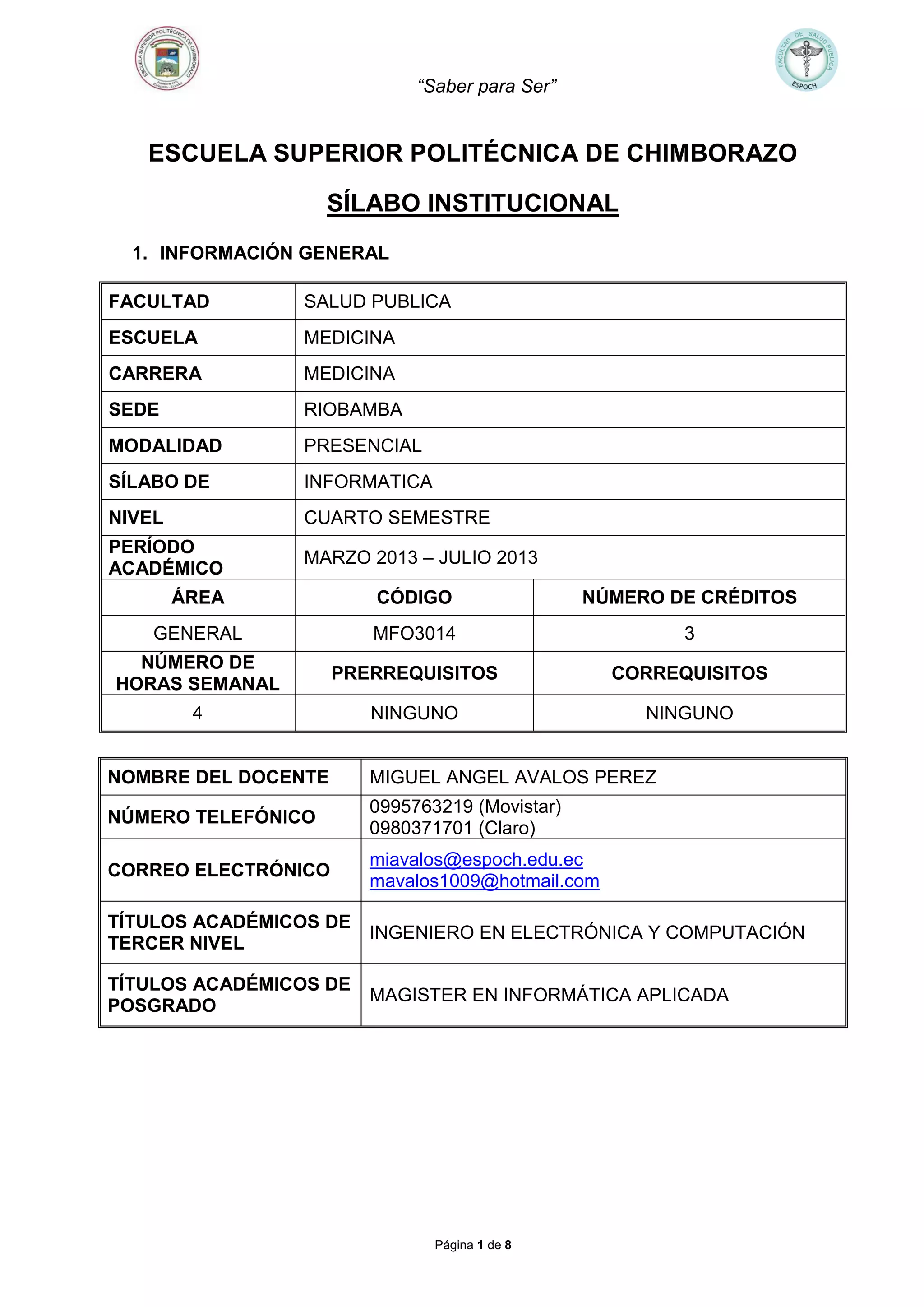 “Saber para Ser”
Página 1 de 8
ESCUELA SUPERIOR POLITÉCNICA DE CHIMBORAZO
SÍLABO INSTITUCIONAL
1. INFORMACIÓN GENERAL
FACULTAD SALUD PUBLICA
ESCUELA MEDICINA
CARRERA MEDICINA
SEDE RIOBAMBA
MODALIDAD PRESENCIAL
SÍLABO DE INFORMATICA
NIVEL CUARTO SEMESTRE
PERÍODO
ACADÉMICO
MARZO 2013 – JULIO 2013
ÁREA CÓDIGO NÚMERO DE CRÉDITOS
GENERAL MFO3014 3
NÚMERO DE
HORAS SEMANAL
PRERREQUISITOS CORREQUISITOS
4 NINGUNO NINGUNO
NOMBRE DEL DOCENTE MIGUEL ANGEL AVALOS PEREZ
NÚMERO TELEFÓNICO
0995763219 (Movistar)
0980371701 (Claro)
CORREO ELECTRÓNICO
miavalos@espoch.edu.ec
mavalos1009@hotmail.com
TÍTULOS ACADÉMICOS DE
TERCER NIVEL
INGENIERO EN ELECTRÓNICA Y COMPUTACIÓN
TÍTULOS ACADÉMICOS DE
POSGRADO
MAGISTER EN INFORMÁTICA APLICADA
 