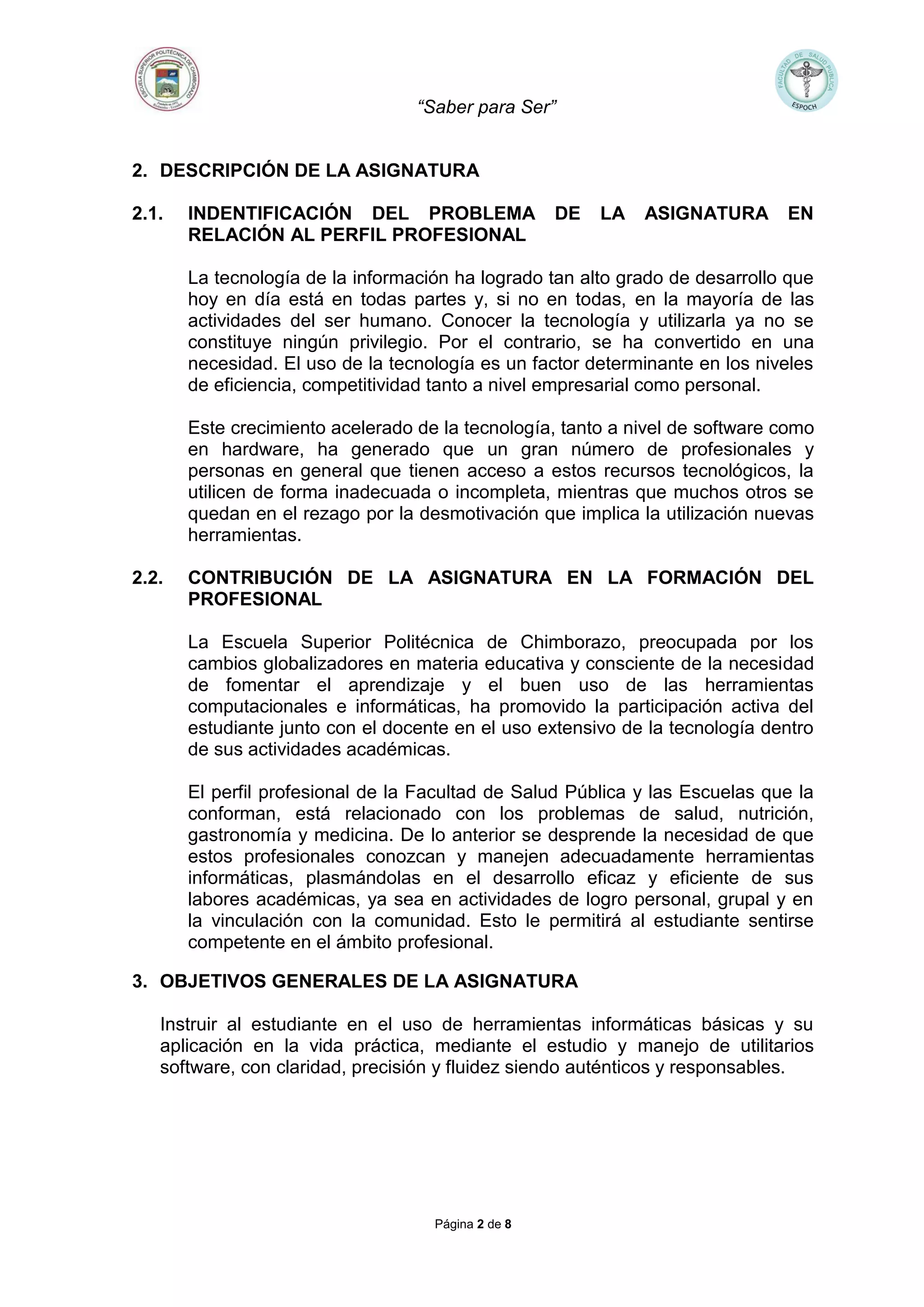 “Saber para Ser”
Página 2 de 8
2. DESCRIPCIÓN DE LA ASIGNATURA
2.1. INDENTIFICACIÓN DEL PROBLEMA DE LA ASIGNATURA EN
RELACIÓN AL PERFIL PROFESIONAL
La tecnología de la información ha logrado tan alto grado de desarrollo que
hoy en día está en todas partes y, si no en todas, en la mayoría de las
actividades del ser humano. Conocer la tecnología y utilizarla ya no se
constituye ningún privilegio. Por el contrario, se ha convertido en una
necesidad. El uso de la tecnología es un factor determinante en los niveles
de eficiencia, competitividad tanto a nivel empresarial como personal.
Este crecimiento acelerado de la tecnología, tanto a nivel de software como
en hardware, ha generado que un gran número de profesionales y
personas en general que tienen acceso a estos recursos tecnológicos, la
utilicen de forma inadecuada o incompleta, mientras que muchos otros se
quedan en el rezago por la desmotivación que implica la utilización nuevas
herramientas.
2.2. CONTRIBUCIÓN DE LA ASIGNATURA EN LA FORMACIÓN DEL
PROFESIONAL
La Escuela Superior Politécnica de Chimborazo, preocupada por los
cambios globalizadores en materia educativa y consciente de la necesidad
de fomentar el aprendizaje y el buen uso de las herramientas
computacionales e informáticas, ha promovido la participación activa del
estudiante junto con el docente en el uso extensivo de la tecnología dentro
de sus actividades académicas.
El perfil profesional de la Facultad de Salud Pública y las Escuelas que la
conforman, está relacionado con los problemas de salud, nutrición,
gastronomía y medicina. De lo anterior se desprende la necesidad de que
estos profesionales conozcan y manejen adecuadamente herramientas
informáticas, plasmándolas en el desarrollo eficaz y eficiente de sus
labores académicas, ya sea en actividades de logro personal, grupal y en
la vinculación con la comunidad. Esto le permitirá al estudiante sentirse
competente en el ámbito profesional.
3. OBJETIVOS GENERALES DE LA ASIGNATURA
Instruir al estudiante en el uso de herramientas informáticas básicas y su
aplicación en la vida práctica, mediante el estudio y manejo de utilitarios
software, con claridad, precisión y fluidez siendo auténticos y responsables.
 