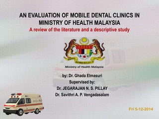 AN EVALUATION OF MOBILE DENTAL CLINICS IN
MINISTRY OF HEALTH MALAYSIA
A review of the literature and a descriptive study
by: Dr. Ghada Elmasuri
Supervised by:
Dr. JEGARAJAN N. S. PILLAY
Dr. Savithri A. P. Vengadasalam
Fri 5-12-2014
 
