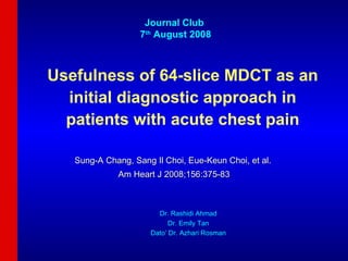 Usefulness of 64-slice MDCT as an initial diagnostic approach in patients with acute chest pain Sung-A Chang, Sang Il Choi, Eue-Keun Choi, et al.  Am Heart J 2008;156:375-83 Journal Club  7 th  August 2008 Dr. Rashidi Ahmad Dr. Emily Tan Dato’ Dr. Azhari Rosman 