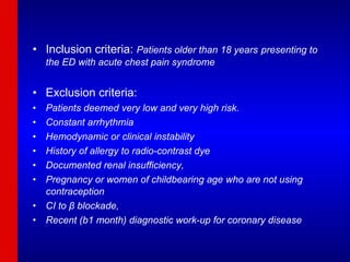 Inclusion criteria:  Patients older than 18 years   presenting to the ED with acute chest pain syndrome Exclusion criteria:  Patients deemed very low and very high risk.  Constant arrhythmia Hemodynamic or clinical instability History of allergy to radio-contrast dye Documented renal insufficiency, Pregnancy or women of childbearing age who are not using contraception CI to β blockade, Recent (b1 month) diagnostic work-up for coronary disease 