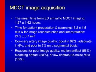 MDCT image acquisition The mean time from ED arrival to MDCT imaging: 1.67 ± 1.62 hours.  Time for patient preparation & scanning:15.2 ± 4.5 min & for image reconstruction and interpretation: 24.2 ± 3.7 min Coronary artery image quality: good in 92%, adequate in 6%, and poor in 2% on a segmental basis.  Reasons for poor image quality: motion artifact (56%), blooming artifact (28%), or low contrast-to-noise ratio (16%). 