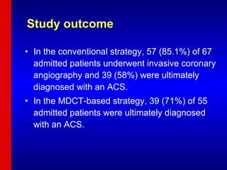 Study outcome In the conventional strategy, 57 (85.1%) of 67 admitted patients underwent invasive coronary angiography and 39 (58%) were ultimately diagnosed with an ACS. In the MDCT-based strategy, 39 (71%) of 55 admitted patients were ultimately diagnosed with an ACS. 