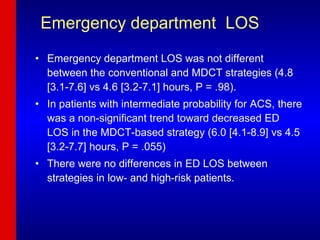 Emergency department  LOS Emergency department LOS was not different between the conventional and MDCT strategies (4.8 [3.1-7.6] vs 4.6 [3.2-7.1] hours, P = .98).  In patients with intermediate probability for ACS, there was a non-significant trend toward decreased ED LOS in the MDCT-based strategy (6.0 [4.1-8.9] vs 4.5 [3.2-7.7] hours, P = .055)  There were no differences in ED LOS between strategies in low- and high-risk patients. 