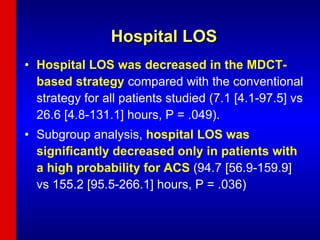 Hospital LOS Hospital LOS was decreased in the MDCT-based strategy  compared with the conventional strategy for all patients studied (7.1 [4.1-97.5] vs 26.6 [4.8-131.1] hours, P = .049).  Subgroup analysis,  hospital LOS was significantly decreased only in patients with a high probability for ACS  (94.7 [56.9-159.9] vs 155.2 [95.5-266.1] hours, P = .036) 