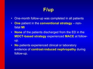 F/up One-month follow-up was completed in all patients One  patient in the  conventional strategy  – non-fatal  MI None  of the patients discharged from the ED in the  MDCT-based strategy  experienced  MACE  at follow-up. No  patients experienced clinical or laboratory evidence of  contrast-induced nephropathy  during follow-up. 