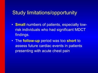 Study limitations/opportunity Small   numbers of patients, especially low-risk individuals who had significant MDCT findings. The  follow-up  period was too  short  to assess future cardiac events in patients presenting with acute chest pain 