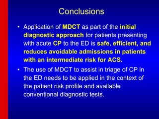 Conclusions Application of  MDCT  as part of the  initial diagnostic approach  for patients presenting with acute  CP  to the ED is  safe, efficient, and reduces avoidable admissions in patients with an intermediate risk for ACS.  The use of MDCT to assist in triage of CP in the ED needs to be applied in the context of the patient risk profile and available conventional diagnostic tests. 